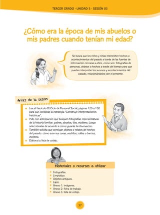 Lee el fascículo III Ciclo de Personal Social, páginas 126 a 130
para que conozcas la estrategia “Construye interpretaciones
históricas”.
	 Pide con anticipación que busquen fotografías representativas
de la historia familiar, padres, abuelos, tíos, etcétera. Luego
selecciónalas de acuerdo a cómo guiarás la observación.
	 También solicita que consigan objetos o relatos de hechos
del pasado: cómo eran sus casas, vestidos, calles o barrios,
etcétera.
	 Elabora tu lista de cotejo.
Antes de la sesión
¿Cómo era la época de mis abuelos o
mis padres cuando tenían mi edad?
	Fotografías.
	Limpiatipo.
	 Objetos antiguos.
	Lápiz.
	 Anexo 1: imágenes.
	 Anexo 2: ficha de trabajo.
	 Anexo 3. lista de cotejo.
Materiales o recursos a utilizar
Se busca que los niños y niñas interpreten hechos o
acontecimientos del pasado a través de las fuentes de
información cercanas a ellos, como son: fotografías de
personas, objetos o hechos a través del tiempo para que
puedan interpretar los sucesos y acontecimientos del
pasado, relacionándolos con el presente.
37
TERCER Grado - Unidad 5 - Sesión 03
Z_U5_INTEGRADOS_3er grado26-06_Pg21-238.indd 37 30/06/15 02:28
 