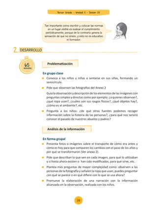 En grupo clase
	 Convoca a los niños y niñas a sentarse en sus sillas, formando un
semicírculo.
	 Pide que observen las fotografías del Anexo 2
	 Guía la observación y descripción de los elementos de las imágenes con
preguntas simples y directas como por ejemplo: ¿a quienes observan?,
¿qué ropa usan?, ¿cuáles son sus rasgos físicos?, ¿qué objetos hay?,
¿cómo es el ambiente?, etc.
	 Pregunta a los niños: ¿de qué otras fuentes podemos recoger
información sobre la historia de las personas?, ¿para qué nos servirá
conocer el pasado de nuestros abuelos y padres?
En forma grupal
	 Presenta fotos o imágenes sobre el transporte de cómo era antes y
cómo es hoy para que comparen los cambios con el paso de los años y
por qué se transformaron (Ver anexo 2).
	 Pide que describan lo que ven en cada imagen, para qué lo utilizaban
y si hasta ahora existen o han sido modificados, para qué sirve, etc.
	 Plantea más preguntas de mayor complejidad como: observen a las
personas de la fotografía y señalen la ropa que usan, puedes preguntar
¿en qué se parece o en qué difiere con lo que se usa ahora?
	 Promueve la elaboración de una narración con la información
alcanzada en la observación, realizada con los niños.
Problematización
Análisis de la información
65
minutos
DESARROLLO
2.
Tan importante como escribir y colocar las normas
en un lugar visible es evaluar el cumplimiento
periódicamente, porque de lo contrario genera la
sensación de que no sirven, y esto no es educativo
ni formador.
39
Tercer Grado - Unidad 5 - Sesión 03
Z_U5_INTEGRADOS_3er grado26-06_Pg21-238.indd 39 30/06/15 02:28
 