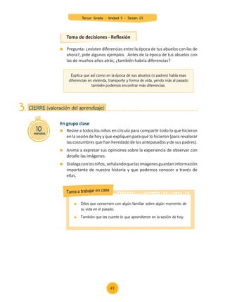 Explica que así como en la época de sus abuelos (o padres) había esas
diferencias en vivienda, transporte y forma de vida, yendo más al pasado
también podemos encontrar más diferencias.
Toma de decisiones - Reflexión
	 Pregunta: ¿existen diferencias entre la época de tus abuelos con las de
ahora?, pide algunos ejemplos. Antes de la época de tus abuelos con
las de muchos años atrás, ¿también habría diferencias?
En grupo clase
	 Reúne a todos los niños en círculo para compartir todo lo que hicieron
en la sesión de hoy y que expliquen para qué lo hicieron (para revalorar
las costumbres que han heredado de los antepasados y de sus padres).
	 Anima a expresar sus opiniones sobre la experiencia de observar con
detalle las imágenes.
	 Dialogaconlosniños,señalandoquelasimágenesguardaninformación
importante de nuestra historia y que podemos conocer a través de
ellas.
10
minutos
CIERRE (valoración del aprendizaje)
3.
	 Diles que conversen con algún familiar sobre algún momento de
su vida en el pasado.
	 También que les cuente lo que aprendieron en la sesión de hoy.
Tarea a trabajar en casa
41
Tercer Grado - Unidad 5 - Sesión 03
Z_U5_INTEGRADOS_3er grado26-06_Pg21-238.indd 41 30/06/15 02:28
 