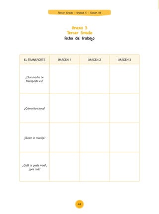 Anexo 3
Tercer Grado
Ficha de trabajo
EL TRANSPORTE IMAGEN 1 IMAGEN 2 IMAGEN 3
¿Qué medio de
transporte es?
¿Cómo funciona?
¿Quién lo maneja?
¿Cuál te gusta más?,
¿por qué?
		
44
Tercer Grado - Unidad 5 - Sesión 03
Z_U5_INTEGRADOS_3er grado26-06_Pg21-238.indd 44 30/06/15 02:28
 