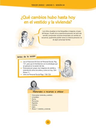 Lee el Fascículo III Ciclo de Personal Social, Pág.
131, para que te familiarices con la estrategia que
se aplicará en la sesión del día.
	 Fotocopia por grupo, las imágenes de vestido y
vivienda de cómo era antes y cómo es hoy. (Ver
Anexo 1)
	 Libro de Personal Social Págs. 158-159
Antes de la sesión
¿Qué cambios hubo hasta hoy
en el vestido y la vivienda?
	 Fotocopias (vivienda y vestido).
	Limpiatipo.
	Goma.
	Plumones.
	Papelote.
	Colores.
	Lápiz.
	 Anexo 1: Vestido y vivienda
Los niños visualizan en las fotografías e imágenes, el paso
del tiempo. A partir de su experiencia personal, les será más
sencillo comprender nociones temporales con sentido de
secuencia, igualmente podrán narrar su historia personal o la
de algún personaje familiar.
Materiales o recursos a utilizar
45
TERCER Grado - Unidad 5 - Sesión 04
Z_U5_INTEGRADOS_3er grado26-06_Pg21-238.indd 45 30/06/15 02:28
 