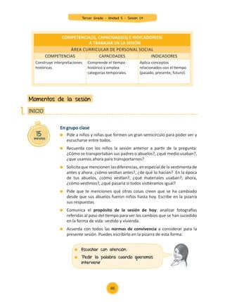En grupo clase
	 Pide a niños y niñas que formen un gran semicírculo para poder ver y
escucharse entre todos.
	 Recuerda con los niños la sesión anterior a partir de la pregunta:
¿Cómo se transportaban sus padres o abuelos?, ¿qué medio usaban?,
¿que usamos ahora para transportarnos?
	 Solicita que mencionen las diferencias, en especial de la vestimenta de
antes y ahora: ¿cómo vestían antes?, ¿de qué lo hacían? En la época
de tus abuelos, ¿cómo vestían?, ¿qué materiales usaban?; ahora,
¿cómo vestimos?, ¿qué pasaría si todos vistiéramos igual?
	 Pide que te mencionen qué otras cosas creen que se ha cambiado
desde que sus abuelos fueron niños hasta hoy. Escribe en la pizarra
sus respuestas.
	 Comunica el propósito de la sesión de hoy: analizar fotografías
referidas al paso del tiempo para ver los cambios que se han sucedido
en la forma de vida: vestido y vivienda.
	 Acuerda con todos las normas de convivencia a considerar para la
presente sesión. Puedes escribirlo en la pizarra de esta forma:
Momentos de la sesión
15
minutos
INICIO
1.
COMPETENCIA(S), CAPACIDAD(ES) E INDICADOR(ES)
A TRABAJAR EN LA SESIÓN
Área curricular de Personal Social
COMPETENCIAS CAPACIDADES INDICADORES
Construye interpretaciones
históricas.
Comprende el tiempo
histórico y emplea
categorías temporales.
Aplica conceptos
relacionados con el tiempo
(pasado, presente, futuro).
	 Escuchar con atención.
	 Pedir la palabra cuando queremos
intervenir
46
Tercer Grado - Unidad 5 - Sesión 04
Z_U5_INTEGRADOS_3er grado26-06_Pg21-238.indd 46 30/06/15 02:28
 