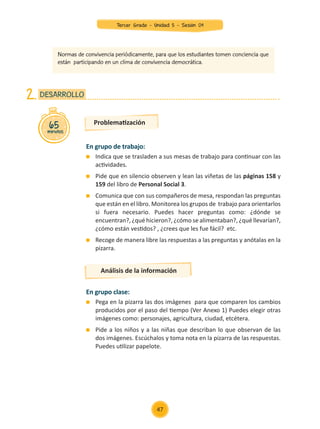 En grupo de trabajo:
	 Indica que se trasladen a sus mesas de trabajo para continuar con las
actividades.
	 Pide que en silencio observen y lean las viñetas de las páginas 158 y
159 del libro de Personal Social 3.
	 Comunica que con sus compañeros de mesa, respondan las preguntas
que están en el libro. Monitorea los grupos de trabajo para orientarlos
si fuera necesario. Puedes hacer preguntas como: ¿dónde se
encuentran?, ¿qué hicieron?, ¿cómo se alimentaban?, ¿qué llevarían?,
¿cómo están vestidos? , ¿crees que les fue fácil? etc.
	 Recoge de manera libre las respuestas a las preguntas y anótalas en la
pizarra.
En grupo clase:
	 Pega en la pizarra las dos imágenes para que comparen los cambios
producidos por el paso del tiempo (Ver Anexo 1) Puedes elegir otras
imágenes como: personajes, agricultura, ciudad, etcétera.
	 Pide a los niños y a las niñas que describan lo que observan de las
dos imágenes. Escúchalos y toma nota en la pizarra de las respuestas.
Puedes utilizar papelote.
Problematización
Análisis de la información
65
minutos
DESARROLLO
2.
Normas de convivencia periódicamente, para que los estudiantes tomen conciencia que
están participando en un clima de convivencia democrática.
47
Tercer Grado - Unidad 5 - Sesión 04
Z_U5_INTEGRADOS_3er grado26-06_Pg21-238.indd 47 30/06/15 02:28
 