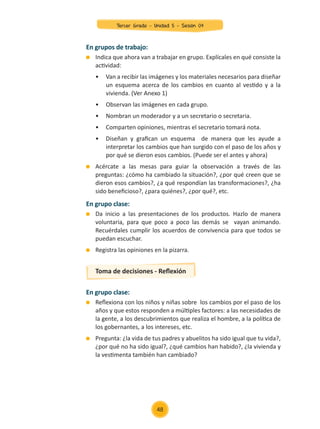 En grupo clase:
	 Reflexiona con los niños y niñas sobre los cambios por el paso de los
años y que estos responden a múltiples factores: a las necesidades de
la gente, a los descubrimientos que realiza el hombre, a la política de
los gobernantes, a los intereses, etc.
	 Pregunta: ¿la vida de tus padres y abuelitos ha sido igual que tu vida?,
¿por qué no ha sido igual?, ¿qué cambios han habido?, ¿la vivienda y
la vestimenta también han cambiado?
En grupos de trabajo:
	 Indica que ahora van a trabajar en grupo. Explícales en qué consiste la
actividad:
	 •	 Van a recibir las imágenes y los materiales necesarios para diseñar
	 un esquema acerca de los cambios en cuanto al vestido y a la
	 vivienda. (Ver Anexo 1)
	 •	 Observan las imágenes en cada grupo.
	 •	 Nombran un moderador y a un secretario o secretaria.
	 •	 Comparten opiniones, mientras el secretario tomará nota.
	 •	 Diseñan y grafican un esquema de manera que les ayude a
	 interpretar los cambios que han surgido con el paso de los años y
	 por qué se dieron esos cambios. (Puede ser el antes y ahora)
	 Acércate a las mesas para guiar la observación a través de las
preguntas: ¿cómo ha cambiado la situación?, ¿por qué creen que se
dieron esos cambios?, ¿a qué respondían las transformaciones?, ¿ha
sido beneficioso?, ¿para quiénes?, ¿por qué?, etc.
En grupo clase:
	 Da inicio a las presentaciones de los productos. Hazlo de manera
voluntaria, para que poco a poco las demás se vayan animando.
Recuérdales cumplir los acuerdos de convivencia para que todos se
puedan escuchar.
	 Registra las opiniones en la pizarra.
Toma de decisiones - Reflexión
48
Tercer Grado - Unidad 5 - Sesión 04
Z_U5_INTEGRADOS_3er grado26-06_Pg21-238.indd 48 30/06/15 02:28
 