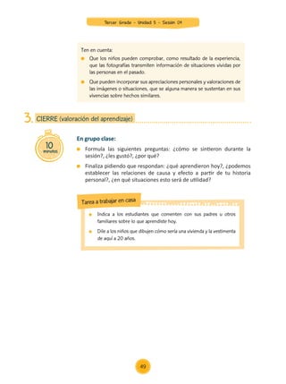 En grupo clase:
	 Formula las siguientes preguntas: ¿cómo se sintieron durante la
sesión?, ¿les gustó?, ¿por qué?
	 Finaliza pidiendo que respondan: ¿qué aprendieron hoy?, ¿podemos
establecer las relaciones de causa y efecto a partir de tu historia
personal?, ¿en qué situaciones esto será de utilidad?
10
minutos
CIERRE (valoración del aprendizaje)
3.
	 Indica a los estudiantes que comenten con sus padres u otros
familiares sobre lo que aprendiste hoy.
	 Dile a los niños que dibujen cómo sería una vivienda y la vestimenta
de aquí a 20 años.
Tarea a trabajar en casa
Ten en cuenta:
	 Que los niños pueden comprobar, como resultado de la experiencia,
que las fotografías transmiten información de situaciones vividas por
las personas en el pasado.
	 Que pueden incorporar sus apreciaciones personales y valoraciones de
las imágenes o situaciones, que se alguna manera se sustentan en sus
vivencias sobre hechos similares.
49
Tercer Grado - Unidad 5 - Sesión 04
Z_U5_INTEGRADOS_3er grado26-06_Pg21-238.indd 49 30/06/15 02:28
 