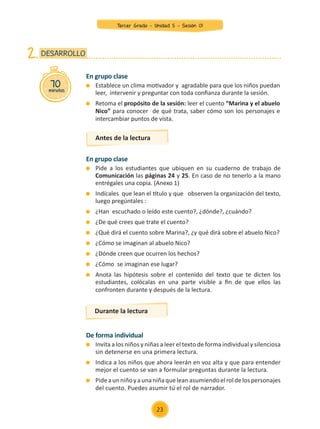 En grupo clase
	 Establece un clima motivador y agradable para que los niños puedan
leer, intervenir y preguntar con toda confianza durante la sesión.
	 Retoma el propósito de la sesión: leer el cuento “Marina y el abuelo
Nico” para conocer de qué trata, saber cómo son los personajes e
intercambiar puntos de vista.
En grupo clase
	 Pide a los estudiantes que ubiquen en su cuaderno de trabajo de
Comunicación las páginas 24 y 25. En caso de no tenerlo a la mano
entrégales una copia. (Anexo 1)
	 Indícales que lean el título y que observen la organización del texto,
luego pregúntales :
	 ¿Han escuchado o leído este cuento?, ¿dónde?, ¿cuándo?
	 ¿De qué crees que trate el cuento?
	 ¿Qué dirá el cuento sobre Marina?, ¿y qué dirá sobre el abuelo Nico?
	 ¿Cómo se imaginan al abuelo Nico?
	 ¿Dónde creen que ocurren los hechos?
	 ¿Cómo se imaginan ese lugar?
	 Anota las hipótesis sobre el contenido del texto que te dicten los
estudiantes, colócalas en una parte visible a fin de que ellos las
confronten durante y después de la lectura.
70
minutos
DESARROLLO
2.
Antes de la lectura
De forma individual
	 Invita a los niños y niñas a leer el texto de forma individual y silenciosa
sin detenerse en una primera lectura.
	 Indica a los niños que ahora leerán en voz alta y que para entender
mejor el cuento se van a formular preguntas durante la lectura.
	 Pideaunniñoyaunaniñaqueleanasumiendoelroldelospersonajes
del cuento. Puedes asumir tú el rol de narrador.
Durante la lectura
23
Tercer Grado - Unidad 5 - Sesión 01
Z_U5_INTEGRADOS_3er grado26-06_Pg21-238.indd 23 30/06/15 02:28
 