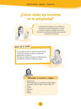 Lee las páginas 160-161 del libro Personal Social
3, para que conozcas la historia completa del
poblamiento de América.
	 Recolecta la cantidad necesaria de materiales para
que elaboren sus títeres (trabajo por grupo).
Antes de la sesión
¿Cómo vivían los hombres
en la antigüedad?
	 Papeles bond.
	 Títeres elaborados con material de reciclaje (Palitos
de chupete, bolsas de papel, medias de lana, etc.
	Goma.
	Colores.
	Plumones.
	Tijeras.
	Colores.
La observación de imágenes es un referente de
información de hechos del pasado y cercanas
al espacio inmediato y cotidiano de los niños.
Interpretar los hechos dará sentido para comprender
la evolución de la historia.
Materiales o recursos a utilizar
51
TERCER Grado - Unidad 5 - Sesión 05
Z_U5_INTEGRADOS_3er grado26-06_Pg21-238.indd 51 30/06/15 02:28
 
