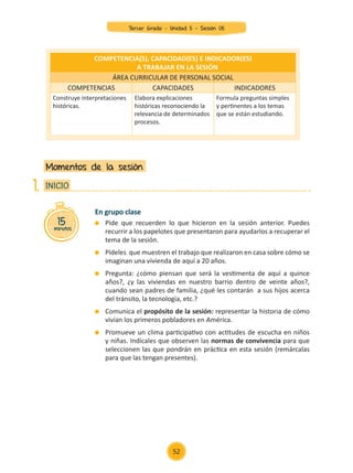 En grupo clase
	 Pide que recuerden lo que hicieron en la sesión anterior. Puedes
recurrir a los papelotes que presentaron para ayudarlos a recuperar el
tema de la sesión.
	 Pídeles que muestren el trabajo que realizaron en casa sobre cómo se
imaginan una vivienda de aquí a 20 años.
	 Pregunta: ¿cómo piensan que será la vestimenta de aquí a quince
años?, ¿y las viviendas en nuestro barrio dentro de veinte años?,
cuando sean padres de familia, ¿qué les contarán a sus hijos acerca
del tránsito, la tecnología, etc.?
	 Comunica el propósito de la sesión: representar la historia de cómo
vivían los primeros pobladores en América.
	 Promueve un clima participativo con actitudes de escucha en niños
y niñas. Indícales que observen las normas de convivencia para que
seleccionen las que pondrán en práctica en esta sesión (remárcalas
para que las tengan presentes).
Momentos de la sesión
15
minutos
INICIO
1.
COMPETENCIA(S), CAPACIDAD(ES) E INDICADOR(ES)
A TRABAJAR EN LA SESIÓN
ÁREA CURRICULAR DE PERSONAL SOCIAL
COMPETENCIAS CAPACIDADES INDICADORES
Construye interpretaciones
históricas.
Elabora explicaciones
históricas reconociendo la
relevancia de determinados
procesos.
Formula preguntas simples
y pertinentes a los temas
que se están estudiando.
52
Tercer Grado - Unidad 5 - Sesión 05
Z_U5_INTEGRADOS_3er grado26-06_Pg21-238.indd 52 30/06/15 02:28
 