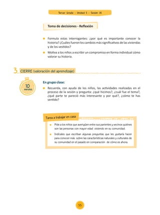Formula estas interrogantes: ¿por qué es importante conocer la
historia? ¿Cuáles fueron los cambios más significativos de las viviendas
y de los vestidos?
	 Motiva a los niños a escribir un compromiso en forma individual cómo
valorar su historia.
Toma de decisiones - Reflexión
En grupo clase:
	 Recuerda, con ayuda de los niños, las actividades realizadas en el
proceso de la sesión y pregunta: ¿qué hicimos?, ¿cuál fue el tema?,
¿qué parte te pareció más interesante y por qué?, ¿cómo te has
sentido?
10
minutos
CIERRE (valoración del aprendizaje)
3.
	 Pide a los niños que averigüen entre sus parientes y vecinos quiénes
son las personas con mayor edad viviendo en su comunidad.
	 Indícales que escriban algunas preguntas que les gustaría hacer
para conocer más sobre las características naturales y culturales de
su comunidad en el pasado en comparación de cómo es ahora.
Tarea a trabajar en casa
55
Tercer Grado - Unidad 5 - Sesión 05
Z_U5_INTEGRADOS_3er grado26-06_Pg21-238.indd 55 30/06/15 02:28
 
