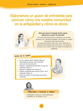 Lee las páginas 96,97 y 98 de la Ruta de
Aprendizaje IV (versión 2015) del Área
curricular de Comunicación.
	 Prepara un papelote para planificar el guion de
entrevista. (Anexo 1)
	 Prepara un papelote con el Anexo 2.
	 Prepara un papelote para revisar el guion de la
entrevista. (Anexo 3)
	 Prevé una relación de personajes que podrían
entrevistar.
Antes de la sesión
Elaboramos un guion de entrevista para
conocer cómo era nuestra comunidad
en la antigüedad y cómo es ahora
	 Papelógrafos, plumones y cinta masking tape.
	 Papelotes con los Anexos 1,2 y 3.
En la vida diaria interactuamos y dialogamos con diversas
personas y con diferentes propósitos, uno de estos es obtener
información sobre algo de interés.
En esta oportunidad los niños y las niñas elaborarán un
cuestionario de preguntas para entrevistar a un personaje de
su entorno y así conocer cómo era nuestra comunidad en la
antigüedad.
Materiales o recursos a utilizar
¿Para qué usamos el lenguaje escrito cuando
elaboramos un guion de entrevista?
56
TERCER Grado - Unidad 5 - Sesión 06
Z_U5_INTEGRADOS_3er grado26-06_Pg21-238.indd 56 30/06/15 02:28
 