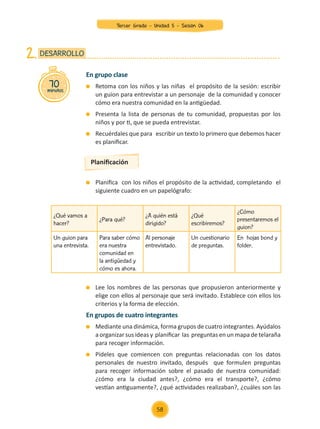 Lee los nombres de las personas que propusieron anteriormente y
elige con ellos al personaje que será invitado. Establece con ellos los
criterios y la forma de elección.
En grupos de cuatro integrantes
	 Mediante una dinámica, forma grupos de cuatro integrantes. Ayúdalos
a organizar sus ideas y planificar las preguntas en un mapa de telaraña
para recoger información.
	 Pídeles que comiencen con preguntas relacionadas con los datos
personales de nuestro invitado, después que formulen preguntas
para recoger información sobre el pasado de nuestra comunidad:
¿cómo era la ciudad antes?, ¿cómo era el transporte?, ¿cómo
vestían antiguamente?, ¿qué actividades realizaban?, ¿cuáles son las
En grupo clase
	 Retoma con los niños y las niñas el propósito de la sesión: escribir
un guion para entrevistar a un personaje de la comunidad y conocer
cómo era nuestra comunidad en la antigüedad.
	 Presenta la lista de personas de tu comunidad, propuestas por los
niños y por ti, que se pueda entrevistar.
	 Recuérdales que para escribir un texto lo primero que debemos hacer
es planificar.
	 Planifica con los niños el propósito de la actividad, completando el
siguiente cuadro en un papelógrafo:
70
minutos
DESARROLLO
2.
Planificación
¿Qué vamos a
hacer?
¿Para qué?
¿A quién está
dirigido?
¿Qué
escribiremos?
¿Cómo
presentaremos el
guion?
Un guion para
una entrevista.
Para saber cómo
era nuestra
comunidad en
la antigüedad y
cómo es ahora.
Al personaje
entrevistado.
Un cuestionario
de preguntas.
En hojas bond y
folder.
58
Tercer Grado - Unidad 5 - Sesión 06
Z_U5_INTEGRADOS_3er grado26-06_Pg21-238.indd 58 30/06/15 02:28
 