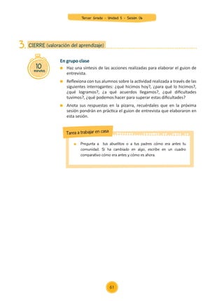 En grupo clase
	 Haz una síntesis de las acciones realizadas para elaborar el guion de
entrevista.
	 Reflexiona con tus alumnos sobre la actividad realizada a través de las
siguientes interrogantes: ¿qué hicimos hoy?, ¿para qué lo hicimos?,
¿qué logramos?, ¿a qué acuerdos llegamos?, ¿qué dificultades
tuvimos?, ¿qué podemos hacer para superar estas dificultades?
	 Anota sus respuestas en la pizarra, recuérdales que en la próxima
sesión pondrán en práctica el guion de entrevista que elaboraron en
esta sesión.
10
minutos
CIERRE (valoración del aprendizaje)
3.
	 Pregunta a tus abuelitos o a tus padres cómo era antes tu
comunidad. Si ha cambiado en algo, escribe en un cuadro
comparativo cómo era antes y cómo es ahora.
Tarea a trabajar en casa
61
Tercer Grado - Unidad 5 - Sesión 06
Z_U5_INTEGRADOS_3er grado26-06_Pg21-238.indd 61 30/06/15 02:28
 