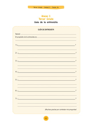 Anexo 2
Tercer Grado
Guía de la entrevista
GUÍA DE ENTREVISTA
Saludo: …………………….................…………………………………………………………………………….
El propósito de la entrevista es:…………………………....................……………………………………
……………………………………………………………...............………………………………………………….
1) ¿____________________________________________________________ ?
	 ……………………………………......………………………...............…………………………………………
2) ¿____________________________________________________________ ?
	 ……………………………………......………………………...............…………………………………………
3)	 ¿____________________________________________________________ ?
	 ……………………………………......………………………...............…………………………………………
……………………………………......………………………...............…………………………………………
4)	 ¿____________________________________________________________ ?
	 ……………………………………......………………………...............…………………………………………
5)	 ¿____________________________________________________________ ?
	 ……………………………………......………………………...............…………………………………………
……………………………………......………………………...............…………………………………………
6)	 ¿____________________________________________________________ ?
	 ……………………………………......………………………...............…………………………………………
7)	 ¿____________________________________________________________ ?
	 ……………………………………......………………………...............…………………………………………
……………………………………......………………………...............…………………………………………
				 ¡Muchas gracias por contestar mis preguntas!
63
Tercer Grado - Unidad 5 - Sesión 06
Z_U5_INTEGRADOS_3er grado26-06_Pg21-238.indd 63 30/06/15 02:28
 