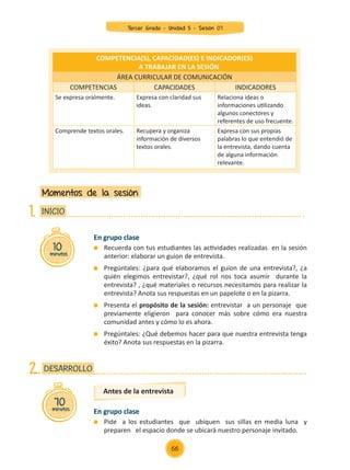 En grupo clase
	 Recuerda con tus estudiantes las actividades realizadas en la sesión
anterior: elaborar un guion de entrevista.
	 Pregúntales: ¿para qué elaboramos el guion de una entrevista?, ¿a
quién elegimos entrevistar?, ¿qué rol nos toca asumir durante la
entrevista? , ¿qué materiales o recursos necesitamos para realizar la
entrevista? Anota sus respuestas en un papelote o en la pizarra.
	 Presenta el propósito de la sesión: entrevistar a un personaje que
previamente eligieron para conocer más sobre cómo era nuestra
comunidad antes y cómo lo es ahora.
	 Pregúntales: ¿Qué debemos hacer para que nuestra entrevista tenga
éxito? Anota sus respuestas en la pizarra.
En grupo clase
	 Pide a los estudiantes que ubiquen sus sillas en media luna y
preparen el espacio donde se ubicará nuestro personaje invitado.
Momentos de la sesión
10
minutos
INICIO
1.
COMPETENCIA(S), CAPACIDAD(ES) E INDICADOR(ES)
A TRABAJAR EN LA SESIÓN
ÁREA CURRICULAR DE COMUNICACIÓN
COMPETENCIAS CAPACIDADES INDICADORES
Se expresa oralmente. Expresa con claridad sus
ideas.
Relaciona ideas o
informaciones utilizando
algunos conectores y
referentes de uso frecuente.
Comprende textos orales. Recupera y organiza
información de diversos
textos orales.
Expresa con sus propias
palabras lo que entendió de
la entrevista, dando cuenta
de alguna información
relevante.
70
minutos
DESARROLLO
2.
Antes de la entrevista
66
Tercer Grado - Unidad 5 - Sesión 07
Z_U5_INTEGRADOS_3er grado26-06_Pg21-238.indd 66 30/06/15 02:28
 