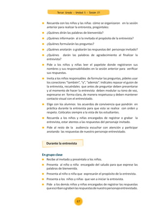 Recuerda con los niños y las niñas cómo se organizaron en la sesión
anterior para realizar la entrevista, pregúntales:
	 ¿Quiénes dirán las palabras de bienvenida?
	 ¿Quiénes informarán al o la invitada el propósito de la entrevista?
	 ¿Quiénes formularán las preguntas?
	 ¿Quiénes anotarán o grabarán las respuestas del personaje invitado?
	 ¿Quiénes darán las palabras de agradecimiento al finalizar la
entrevista?
	 Pide a los niños y niñas leer el papelote donde registraron sus
nombres y sus responsabilidades en la sesión anterior para verificar
sus respuestas.
	 Invita a los niños responsables de formular las preguntas, pídeles usar
los conectores “también”, “y”, “además”. Indícales repasar el guion de
la entrevista, recuérdales que antes de preguntar deben presentarse
y al momento de hacer la entrevista deben modular su tono de voz,
expresarse en forma clara, de manera respetuosa y deben mantener
contacto visual con el entrevistado.
	 Elige con los alumnos los acuerdos de convivencia que pondrán en
práctica durante la entrevista para que esta se realice con orden y
respeto. Colócalos siempre a la vista de los estudiantes.
	 Recuerda a los niños y niñas encargados de registrar o grabar la
entrevista, estar atentos a las respuestas del personaje invitado.
	 Pide al resto de la audiencia escuchar con atención y participar
anotando las respuestas de nuestro personaje entrevistado.
En grupo clase
	 Recibe al invitado y preséntalo a los niños.
	 Presenta al niño o niña encargado del saludo para que exprese las
palabras de bienvenida.
	 Presenta al niño o niña que expresarán el propósito de la entrevista.
	 Presenta a los niños y niñas que van a iniciar la entrevista.
	 Pide a los demás niños y niñas encargados de registrar las respuestas
queescribanograbenlasrespuestasdenuestropersonajeentrevistado.
Durante la entrevista
67
Tercer Grado - Unidad 5 - Sesión 07
Z_U5_INTEGRADOS_3er grado26-06_Pg21-238.indd 67 30/06/15 02:28
 