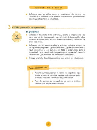 En grupo clase
	 Sintetiza el desarrollo de la entrevista, resalta la importancia de
hacer uso de las fuentes orales para el recojo de información sobre
un tema de interés como: el conocimiento de nuestra comunidad de
antes y de ahora.
	 Reflexiona con tus alumnos sobre la actividad realizada a través de
las siguientes preguntas: ¿qué hicimos hoy?, ¿para qué lo hicimos?,
¿qué aprendimos?, ¿se cumplió con todo lo programado para la
entrevista?, ¿se presentó algún imprevisto en la entrevista?, ¿cómo lo
solucionaron?, ¿cumplieron los acuerdos de convivencia?
	 Entrega una ficha de autoevaluación a cada uno de los estudiantes.
10
minutos
CIERRE (valoración del aprendizaje)
3.
	 Reflexiona con los niños sobre la importancia de conocer las
características naturales y culturales de su comunidad para valorar su
pasado y protegerla en la actualidad.
	 Pide a los alumnos que pongan en práctica con sus padres o algún
familiar el guion de entrevista trabajado en la presente sesión,
anoten sus respuestas y llévenlas a la siguiente sesión.
	 Pide a los alumnos que con ayuda de sus padres o familiares
consigan fotos antiguas de su comunidad.
Tarea a trabajar en casa
69
Tercer Grado - Unidad 5 - Sesión 07
Z_U5_INTEGRADOS_3er grado26-06_Pg21-238.indd 69 30/06/15 02:28
 