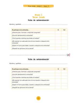 Anexo 2
Tercer Grado
Ficha de autoevaluación
Ficha de autoevaluación
Nombre y apellidos:……………………………………………………………………………………………………...............
Nombre y apellidos:……………………………………………………………………………………………………...............
Al participar de la entrevista… SÍ NO
¿Intervine para formular o responder preguntas?
¿Escuché atentamente la entrevista?
¿Tomé apuntes mientras escuchaba al invitado?
¿Me expresé con adecuado tono de voz durante o después de la
entrevista?
¿Esperé mi turno para hablar, durante o después de la entrevista?
¿Respeté las opiniones de los demás?
Al participar de la entrevista… SÍ NO
¿Intervine para formular o responder preguntas?
¿Escuché atentamente la entrevista?
¿Tomé apuntes mientras escuchaba al invitado?
¿Me expresé con adecuado tono de voz durante o después de la
entrevista?
¿Esperé mi turno para hablar, durante o después de la entrevista?
¿Respeté las opiniones de los demás?
71
Tercer Grado - Unidad 5 - Sesión 07
Z_U5_INTEGRADOS_3er grado26-06_Pg21-238.indd 71 30/06/15 02:28
 