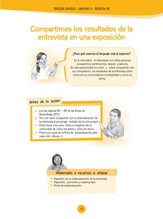 Lee las páginas 86 – 89 de las Rutas de
Aprendizaje 2015.
	 Ten a la mano el papelote con la sistematización de
la entrevista al personaje invitado de la comunidad.
	 Prevé tener a la mano fotos o imágenes de la
comunidad de cómo era antes y cómo es ahora.
	 Prevé una copia de la ficha de autoevaluación para
cada niño. (Anexo 1)
Antes de la sesión
Compartimos los resultados de la
entrevista en una exposición
	 Papelote con la sistematización de la entrevista.
	 Papelotes, plumones y masking tape.
	 Ficha de autoevaluación.
Materiales o recursos a utilizar
En la vida diaria al interactuar con otras personas
compartimos sentimientos, deseos y saberes.
En esta oportunidad los niños y niñas compartirán con
sus compañeros los resultados de la entrevista sobre
cómo era su comunidad en la antigüedad y cómo es
ahora.
¿Para qué usamos el lenguaje oral al exponer?
73
TERCER Grado - Unidad 5 - Sesión 08
Z_U5_INTEGRADOS_3er grado26-06_Pg21-238.indd 73 30/06/15 02:28
 