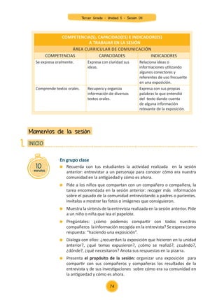 En grupo clase
	 Recuerda con tus estudiantes la actividad realizada en la sesión
anterior: entrevistar a un personaje para conocer cómo era nuestra
comunidad en la antigüedad y cómo es ahora.
	 Pide a los niños que compartan con un compañero o compañera, la
tarea encomendada en la sesión anterior: recoger más información
sobre el pasado de la comunidad entrevistando a padres o parientes.
Invítalos a mostrar las fotos o imágenes que consiguieron.
	 Muestra la síntesis de la entrevista realizada en la sesión anterior. Pide
a un niño o niña que lea el papelote.
	 Pregúntales: ¿cómo podemos compartir con todos nuestros
compañeros la información recogida en la entrevista? Se espera como
respuesta: “haciendo una exposición”.
	 Dialoga con ellos: ¿recuerdan la exposición que hicieron en la unidad
anterior?, ¿qué temas expusieron?, ¿cómo se realizó?, ¿cuándo?,
¿dónde?, ¿qué necesitaron? Anota sus respuestas en la pizarra.
	Presenta el propósito de la sesión: organizar una exposición para
compartir con sus compañeros y compañeras los resultados de la
entrevista y de sus investigaciones sobre cómo era su comunidad en
la antigüedad y cómo es ahora.
Momentos de la sesión
10
minutos
INICIO
1.
COMPETENCIA(S), CAPACIDAD(ES) E INDICADOR(ES)
A TRABAJAR EN LA SESIÓN
Área curricular de Comunicación
COMPETENCIAS CAPACIDADES INDICADORES
Se expresa oralmente. Expresa con claridad sus
ideas.
Relaciona ideas o
informaciones utilizando
algunos conectores y
referentes de uso frecuente
en una exposición.
Comprende textos orales. Recupera y organiza
información de diversos
textos orales.
Expresa con sus propias
palabras lo que entendió
del texto dando cuenta
de alguna información
relevante de la exposición.
74
Tercer Grado - Unidad 5 - Sesión 08
Z_U5_INTEGRADOS_3er grado26-06_Pg21-238.indd 74 30/06/15 02:28
 