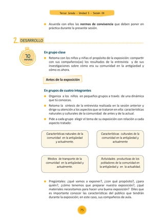 70
minutos
DESARROLLO
2.
En grupo clase
	 Retoma con los niños y niñas el propósito de la exposición: compartir
con sus compañeros(as) los resultados de la entrevista y de sus
investigaciones sobre cómo era su comunidad en la antigüedad y
cómo es ahora.
Antes de la exposición
En grupos de cuatro integrantes
	 Organiza a los niños en pequeños grupos a través de una dinámica
que tú conozcas.
	 Retoma la síntesis de la entrevista realizada en la sesión anterior y
dirige su atención a los aspectos que se trataron en ella: características
naturales y culturales de la comunidad de antes y de la actual.
	 Pide a cada grupo elegir el tema de su exposición con relación a cada
aspecto tratado:
	 Pregúntales: ¿qué vamos a exponer?, ¿con qué propósito?, ¿para
quién?, ¿cómo tenemos que preparar nuestra exposición?, ¿qué
materiales necesitamos para hacer una buena exposición? Diles que
es importante conocer las características del público que tendrán
durante la exposición; en este caso, sus compañeros de aula.
	 Acuerda con ellos las normas de convivencia que deben poner en
práctica durante la presente sesión.
Características naturales de la
comunidad en la antigüedad
y actualmente.
Medios de transporte de la
comunidad en la antigüedad y
actualmente.
Características culturales de la
comunidad en la antigüedad y
actualmente
Actividades productivas de los
pobladores de la comunidad en
la antigüedad y en la actualidad.
75
Tercer Grado - Unidad 5 - Sesión 08
Z_U5_INTEGRADOS_3er grado26-06_Pg21-238.indd 75 30/06/15 02:28
 