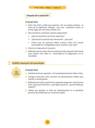 Después de la exposición
En grupo clase
	 Pide a los niños y niñas que expresen, con sus propias palabras, el
tema de la exposición; indícales que usen conectores como: en
primer lugar, por otro lado, también, etc.
	 Para animarlos a participar, podrías preguntarles:
	 •	 ¿Qué les parecieron los temas expuestos?
	 •	 ¿Qué tema les pareció más interesante? , ¿por qué?
	 •	 ¿Creen que las personas deban conocer cómo era nuestra
	 comunidad en la antigüedad y cómo es ahora?, ¿por qué?
	 Anota sus respuestas en la pizarra.
	 Reflexionaconlosniños sobrelaimportanciadecompartirinformación
para conocer más sobre su comunidad en la antigüedad y en la
actualidad.
En grupo clase
	 Sintetiza los temas expuestos con la participación de los niños y niñas.
	 Entrega a cada niño y niña una ficha de autoevaluación. Pídeles que
evalúen su participación.
	 Reflexiona con ellos a partir de las siguientes preguntas: ¿qué hicimos
hoy?, ¿para qué lo hicimos?, ¿qué logros tuvimos?, ¿qué nos falta por
mejorar?
	 Pídeles que guarden su ficha de autoevaluación en el portafolio
personal que elaboraron en la primera unidad.
10
minutos
CIERRE (valoración del aprendizaje)
3.
78
Tercer Grado - Unidad 5 - Sesión 08
Z_U5_INTEGRADOS_3er grado26-06_Pg21-238.indd 78 30/06/15 02:28
 
