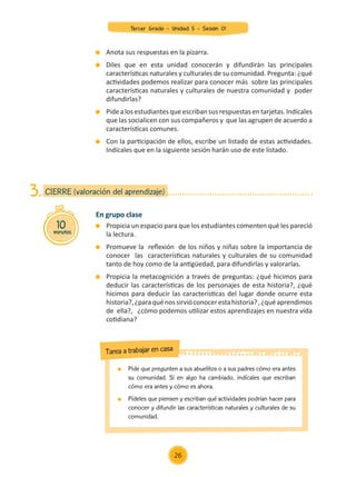 Pide que pregunten a sus abuelitos o a sus padres cómo era antes
su comunidad. Si en algo ha cambiado, indícales que escriban
cómo era antes y cómo es ahora.
	 Pídeles que piensen y escriban qué actividades podrían hacer para
conocer y difundir las características naturales y culturales de su
comunidad.
Tarea a trabajar en casa
En grupo clase
	 Propicia un espacio para que los estudiantes comenten qué les pareció
la lectura.
	 Promueve la reflexión de los niños y niñas sobre la importancia de
conocer las características naturales y culturales de su comunidad
tanto de hoy como de la antigüedad, para difundirlas y valorarlas.
	 Propicia la metacognición a través de preguntas: ¿qué hicimos para
deducir las características de los personajes de esta historia?, ¿qué
hicimos para deducir las características del lugar donde ocurre esta
historia?,¿paraquénossirvióconocerestahistoria?,¿quéaprendimos
de ella?, ¿cómo podemos utilizar estos aprendizajes en nuestra vida
cotidiana?
	 Anota sus respuestas en la pizarra.
	 Diles que en esta unidad conocerán y difundirán las principales
características naturales y culturales de su comunidad. Pregunta: ¿qué
actividades podemos realizar para conocer más sobre las principales
características naturales y culturales de nuestra comunidad y poder
difundirlas?
	 Pidealos estudiantesqueescriban sus respuestasentarjetas. Indícales
que las socialicen con sus compañeros y que las agrupen de acuerdo a
características comunes.
	 Con la participación de ellos, escribe un listado de estas actividades.
Indícales que en la siguiente sesión harán uso de este listado.
10
minutos
CIERRE (valoración del aprendizaje)
3.
26
Tercer Grado - Unidad 5 - Sesión 01
Z_U5_INTEGRADOS_3er grado26-06_Pg21-238.indd 26 30/06/15 02:28
 