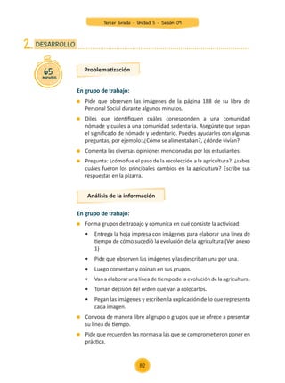 65
minutos
DESARROLLO
2.
En grupo de trabajo:
	 Pide que observen las imágenes de la página 188 de su libro de
Personal Social durante algunos minutos.
	 Diles que identifiquen cuáles corresponden a una comunidad
nómade y cuáles a una comunidad sedentaria. Asegúrate que sepan
el significado de nómade y sedentario. Puedes ayudarles con algunas
preguntas, por ejemplo: ¿Cómo se alimentaban?, ¿dónde vivían?
	 Comenta las diversas opiniones mencionadas por los estudiantes.
	 Pregunta: ¿cómo fue el paso de la recolección a la agricultura?, ¿sabes
cuáles fueron los principales cambios en la agricultura? Escribe sus
respuestas en la pizarra.
En grupo de trabajo:
	 Forma grupos de trabajo y comunica en qué consiste la actividad:
	 •	 Entrega la hoja impresa con imágenes para elaborar una línea de
	 tiempo de cómo sucedió la evolución de la agricultura.(Ver anexo
	 1)
	 •	 Pide que observen las imágenes y las describan una por una.
	 •	 Luego comentan y opinan en sus grupos.
	 •	 Vanaelaborarunalíneadetiempodelaevolucióndelaagricultura.
	 •	 Toman decisión del orden que van a colocarlos.
	 •	 Pegan las imágenes y escriben la explicación de lo que representa
	 cada imagen.
	 Convoca de manera libre al grupo o grupos que se ofrece a presentar
su línea de tiempo.
	 Pide que recuerden las normas a las que se comprometieron poner en
práctica.
Problematización
Análisis de la información
82
Tercer Grado - Unidad 5 - Sesión 09
Z_U5_INTEGRADOS_3er grado26-06_Pg21-238.indd 82 30/06/15 02:28
 