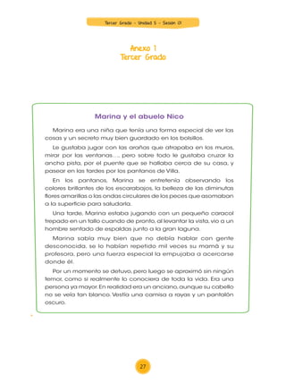 Anexo 1
Tercer Grado
24
UNIDAD 2
3.er
grado
¡Familias de ayer y hoy!
Marina y el abuelo Nico
Marina era una niña que tenía una forma especial de ver las
cosas y un secreto muy bien guardado en los bolsillos.
Le gustaba jugar con las arañas que atrapaba en los muros,
mirar por las ventanas…, pero sobre todo le gustaba cruzar la
ancha pista, por el puente que se hallaba cerca de su casa, y
pasear en las tardes por los pantanos de Villa.
En los pantanos, Marina se entretenía observando los
colores brillantes de los escarabajos, la belleza de las diminutas
flores amarillas o las ondas circulares de los peces que asomaban
a la superficie para saludarla.
Una tarde, Marina estaba jugando con un pequeño caracol
trepado en un tallo cuando de pronto,al levantar la vista,vio a un
hombre sentado de espaldas junto a la gran laguna.
Marina sabía muy bien que no debía hablar con gente
desconocida, se lo habían repetido mil veces su mamá y su
profesora, pero una fuerza especial la empujaba a acercarse
donde él.
Por un momento se detuvo, pero luego se aproximó sin ningún
temor, como si realmente lo conociera de toda la vida. Era una
persona ya mayor.En realidad era un anciano,aunque su cabello
no se veía tan blanco. Vestía una camisa a rayas y un pantalón
oscuro.
Durante la lectura
3. Lee el texto en silencio y subraya lo siguiente:
1 Con color azul,la parte del cuento que dice qué le gustaba
hacer a Marina.
1 Con color rojo, la parte que dice cómo era el abuelo Nico.
COM3_U02_023_031 MINEDU.indd 24 15/01/15 09:29
27
Tercer Grado - Unidad 5 - Sesión 01
Z_U5_INTEGRADOS_3er grado26-06_Pg21-238.indd 27 30/06/15 02:28
 