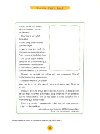 25
3.er
grado
UNIDAD 2
¡Familias de ayer y hoy!

—Hola, señor —lo saludó
Marina con una sonrisa
espontánea.
El anciano se volteó
despacio.
—Hola, pequeña —sonrió
con nostalgia.
—¿Viene aquí siempre? —le
preguntó de golpe la niña—.
Pues nunca antes lo he visto.
—Uno ve las cosas o a las
personas en el momento que
debe verlas —le respondió
el anciano—. Conozco estos
pantanos desde que era niño.
Marina se quedó pensativa por un momento. Respiró
profundamente y se presentó:
—Me llamo Marina. ¿Y usted?
—Yo me llamo Nicolás, pero todos me dicen abuelo Nico —
sonrió.
Después de esta breve conversación, Marina se despidió del
abuelo Nico. Mientras avanzaba, iba pensando en las palabras
que le había dicho: “Uno ve las cosas o a las personas en el
momento que debe verlas”.
Esa tarde, estaba contenta de haber conocido a su nuevo
amigo, el abuelo Nico.
Adaptado de Tejo, Heriberto. (2011). El abuelo Nico.
En La niña de los pantanos de Villa.
4. Dibuja en el espacio en blanco al abuelo Nico.
Después de la lectura
COM3_U02_023_031 MINEDU.indd 25 15/01/15 09:29
Fuente: Cuaderno de trabajo de Comunicación 3er grado. Págs. 24-25. MINEDU
28
Tercer Grado - Unidad 5 - Sesión 01
Z_U5_INTEGRADOS_3er grado26-06_Pg21-238.indd 28 30/06/15 02:28
 