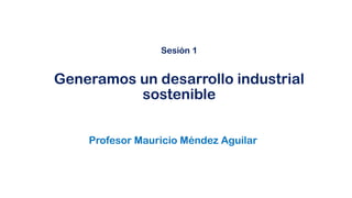 Profesor Mauricio Méndez Aguilar
Sesión 1
Generamos un desarrollo industrial
sostenible
 