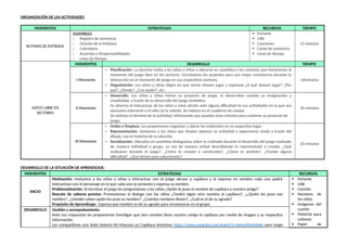 ORGANIZACIÓN DE LAS ACTIVIDADES
MOMENTOS ESTRATEGIAS RECURSOS TIEMPO
RUTINAS DE ENTRADA
ASAMBLEA
☆ Registro de asistencia
☆ Oración de la Mañana
☆ Calendario
☆ Acuerdos y Responsabilidades
☆ Línea de tiempo
 Parlante
 USB
 Canciones
 Cartel de asistencia
 Línea de tiempo
15 minutos
JUEGO LIBRE EN
SECTORES
MOMENTOS DESARROLLO TIEMPO
I Momento
☆ Planificación: La docente invita a los niños y niñas a ubicarse en asamblea y les comenta que iniciaremos el
momento del juego libre en los sectores, recordamos los acuerdos para una mejor convivencia durante la
interacción en el momento de juego en sus respectivos sectores.
☆ Organización: Los niños y niñas eligen en que sector desean jugar y expresan ¿A qué desean jugar? ¿Por
qué? ¿Dónde?, ¿Con quién?, etc.
10minutos
II Momento
☆ Desarrollo: Los niños y niñas inician su proyecto de juego, lo desarrollan usando su imaginación y
creatividad, a través de su desarrollo del juego simbólico.
Se observa el interactuar de los niños y estar atento ante alguna dificultad en sus actividades en la que sea
necesario intervenir o el niño (a) lo solicite. Se redacta en el cuaderno de campo.
Se anticipa el término de la actividad, informando que quedan unos minutos para culminar su proyecto de
juego.
30 minutos
III Momento
☆ Orden y limpieza: Les proponemos organizar y ubicar los materiales en su respectivo lugar.
☆ Representación: Invitamos a los niños que deseen plasmar su actividad o experiencia vivida a través del
dibujo, con el material de su elección.
☆ Socialización: Ubicados en asamblea dialogamos sobre lo realizado durante el desarrollo del juego realizado
de manera individual o grupo, ya sea de manera verbal describiendo lo representado o creado. ¿Qué
realizaron durante el juego?, ¿Cómo lo creaste o construiste?, ¿Cómo te sentiste?, ¿Tuviste alguna
dificultad?, ¿Qué hiciste para solucionarlo?
20 minutos
DESARROLLO DE LA SITUACIÓN DE APRENDIZAJE:
MOMENTOS ESTRATEGIAS RECURSOS
INICIO
Motivación: Invitamos a los niños y niñas a interactuar con el juego abrazo a capibara y le expreso mi nombre cada uno podrá
interactúan con el personaje en el que cada uno se presenta y expresa su nombre.
Problematización: Al terminar el juego les preguntamos a los niños ¿Quién le puso el nombre de capibara a nuestro amigo?
Rescate de saberes previos: Promovemos el dialogo con los niños ¿Tendrá algún otro nombre el capibara?, ¿¿Quién les puso ese
nombre?, ¿Ustedes saben quién les puso su nombre?, ¿Cuántos nombres tienen?, ¿Cuál es el de su agrado?
Propósito de Aprendizaje: Expresa que nombre es de su agrado para reconocerse en el grupo.
 Parlante
 USB
 Canción
 Nombres de
los niños
 Imágenes del
cuento
 Material para
colorear.
 Papel de
DESARROLLO Gestión y acompañamiento:
Ante sus respuestas les proponemos investigar que otro nombre tiene nuestro amigo el capibara por medio de imagen y su respectiva
información.
Les compartimos una linda historia Mi Mascota un Capibara Amistoso https://www.youtube.com/watch?v=6AmnFhnVwNw para luego
 