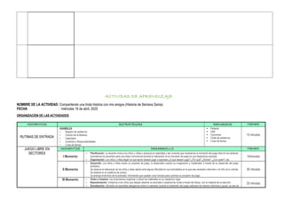 ACTIVIDAD DE APRENDIZAJE
NOMBRE DE LA ACTIVIDAD: Compartiendo una linda historia con mis amigos (Historia de Semana Santa)
FECHA : miércoles 16 de abril, 2025
ORGANIZACIÓN DE LAS ACTIVIDADES
MOMENTOS ESTRATEGIAS RECURSOS TIEMPO
RUTINAS DE ENTRADA
ASAMBLEA
☆ Registro de asistencia
☆ Oración de la Mañana
☆ Calendario
☆ Acuerdos y Responsabilidades
☆ Línea de tiempo
 Parlante
 USB
 Canciones
 Cartel de asistencia
 Línea de tiempo
15 minutos
JUEGO LIBRE EN
SECTORES
MOMENTOS DESARROLLO TIEMPO
I Momento
☆ Planificación: La docente invita a los niños y niñas a ubicarse en asamblea y les comenta que iniciaremos el momento del juego libre en los sectores,
recordamos los acuerdos para una mejor convivencia durante la interacción en el momento de juego en sus respectivos sectores.
☆ Organización: Los niños y niñas eligen en que sector desean jugar y expresan ¿A qué desean jugar? ¿Por qué? ¿Dónde?, ¿Con quién?, etc.
10minutos
II Momento
☆ Desarrollo: Los niños y niñas inician su proyecto de juego, lo desarrollan usando su imaginación y creatividad, a través de su desarrollo del juego
simbólico.
Se observa el interactuar de los niños y estar atento ante alguna dificultad en sus actividades en la que sea necesario intervenir o el niño (a) lo solicite.
Se redacta en el cuaderno de campo.
Se anticipa el término de la actividad, informando que quedan unos minutos para culminar su proyecto de juego.
30 minutos
III Momento ☆ Orden y limpieza: Les proponemos organizar y ubicar los materiales en su respectivo lugar.
☆ Representación: Invitamos a los niños que deseen plasmar su actividad o experiencia vivida a través del dibujo, con el material de su elección.
☆ Socialización: Ubicados en asamblea dialogamos sobre lo realizado durante el desarrollo del juego realizado de manera individual o grupo, ya sea de
20 minutos
 