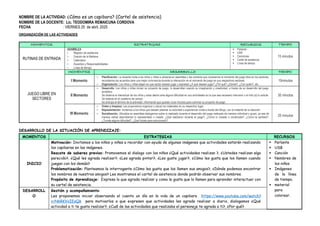 NOMBRE DE LA ACTIVIDAD: ¿Cómo es un capibara? (Cartel de asistencia)
NOMBRE DE LA DOCENTE: Lic. TEODOMIRA REMAICUNA CORDOVA
FECHA : VIERNES 25 de abril, 2025
ORGANIZACIÓN DE LAS ACTIVIDADES
MOMENTOS ESTRATEGIAS RECURSOS TIEMPO
RUTINAS DE ENTRADA
ASAMBLEA
☆ Registro de asistencia
☆ Oración de la Mañana
☆ Calendario
☆ Acuerdos y Responsabilidades
☆ Línea de tiempo
 Parlante
 USB
 Canciones
 Cartel de asistencia
 Línea de tiempo
15 minutos
JUEGO LIBRE EN
SECTORES
MOMENTOS DESARROLLO TIEMPO
I Momento
☆ Planificación: La docente invita a los niños y niñas a ubicarse en asamblea y les comenta que iniciaremos el momento del juego libre en los sectores,
recordamos los acuerdos para una mejor convivencia durante la interacción en el momento de juego en sus respectivos sectores.
☆ Organización: Los niños y niñas eligen en que sector desean jugar y expresan ¿A qué desean jugar? ¿Por qué? ¿Dónde?, ¿Con quién?, etc.
10minutos
II Momento
☆ Desarrollo: Los niños y niñas inician su proyecto de juego, lo desarrollan usando su imaginación y creatividad, a través de su desarrollo del juego
simbólico.
Se observa el interactuar de los niños y estar atento ante alguna dificultad en sus actividades en la que sea necesario intervenir o el niño (a) lo solicite.
Se redacta en el cuaderno de campo.
Se anticipa el término de la actividad, informando que quedan unos minutos para culminar su proyecto de juego.
30 minutos
III Momento
☆ Orden y limpieza: Les proponemos organizar y ubicar los materiales en su respectivo lugar.
☆ Representación: Invitamos a los niños que deseen plasmar su actividad o experiencia vivida a través del dibujo, con el material de su elección.
☆ Socialización: Ubicados en asamblea dialogamos sobre lo realizado durante el desarrollo del juego realizado de manera individual o grupo, ya sea de
manera verbal describiendo lo representado o creado. ¿Qué realizaron durante el juego?, ¿Cómo lo creaste o construiste?, ¿Cómo te sentiste?,
¿Tuviste alguna dificultad?, ¿Qué hiciste para solucionarlo?
20 minutos
DESARROLLO DE LA SITUACIÓN DE APRENDIZAJE:
MOMENTOS ESTRATEGIAS RECURSOS
INICIO
Motivación: Invitamos a los niños y niñas a recordar con ayuda de algunas imágenes que actividades estarán realizando
los capibaras en las imágenes.
Rescate de saberes previos: Promovemos el dialogo con los niños ¿Qué actividades realizan ?, ¿Ustedes realizan algo
parecido?, ¿Qué les agrada realizar?, ¿Les agrada pintar?, ¿Les gusta jugar?, ¿Cómo les gusta que los llamen cuando
juegan con los demás?
Problematización: Planteamos la interrogante ¿Cómo les gusta que los llamen sus amigos?, ¿Dónde podemos encontrar
los nombres de nuestros amigos? Les mostramos el cartel de asistencia donde podrán observar sus nombres.
Propósito de Aprendizaje: Expresa lo que agrada realizar y como le gusta que lo llamen para aprender interactuar con
su cartel de asistencia.
 Parlante
 USB
 Canción
 Nombres de
los niños
 Imágenes
de la línea
de tiempo.
 material
para
colorear.
DESARROLL
O
Gestión y acompañamiento:
Les proponemos iniciar observando el cuento un día en la vida de un capibara https://www.youtube.com/watch?
v=N6RKVxIEaQk para motivarlos a que expresen que actividades les agrada realizar a diario, dialogamos ¿Qué
actividad a ti te gusta realizar?, ¿Cuál de las actividades que realizaba el personaje te agrada a ti?, ¿Por qué?
 