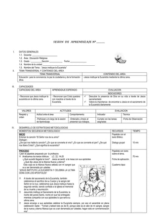 SESION DE APRENDIZAJE Nº _______
I. DATOS GENERALES
1.1. Docente: _______________________
1.2. Área : Educación Religiosa
1.3. Grado : __________Sección ____________ Fecha _______________
1.4. Nombre de la unidad ________________________________________________
1.5. Nombre del Tema : “Jesús instituye la Eucaristía”
II. TEMA TRANSVERSAL Y CONTENIDO DEL AREA
TEMA TRANSVERSAL CONTENIDO DEL AREA
Educación para la convivencia, la paz la ciudadanía y de la formación
ética.
-Jesús instituye la Eucaristía mediante la última cena.
III. CAPACIDADES
CAPACIDAD DEL AREA APRENDIZAJE ESPERADO EVALUACION
INDICADORES
- Reconoce que Jesús instituye la
eucaristía en la última cena.
- Reconocer que Cristo quedara
con nosotros a través de la
Eucaristía.
 Descubre la presencia de Dios en su vida a través de Jesús
sacramentado
 Valora la importancia de encontrar a Jesús en el sacramento de
la Eucaristía diariamente
VALORES ACTITUDES EVALUACION
Respeto y
orden
Actitud ante el área Comportamiento Indicador Técnica
-Participan a lo largo de la sesión
de Aprendizaje
-Ordenado y limpio al
presentar sus trabajos.
Cumple con las tareas
asignadas
-Ficha de Observación
IV. DESARROLLO DE ESTRATEGIAS METODOLOGICAS
MOMENTOS/ SECUENCIA METODOLOGICO RECURSOS TIEMPO
INICIO
Entonan la canción “El Señor nos da su amor”
Dialogan :
¿De qué nos habla la canción? ¿En que se convierte el vino? ¿En que se convierte el pan? ¿De qué
nos libera Cristo? ¿Qué significa la eucaristía?
Papelote con el
texto Bíblico
Dialogo grupal 10 min
PROCESO
-Leen el papelote preparado por la profesora
 Analizamos los textos bíblicos: LC. 22, 14-20
-¿Qué sucedió llegada la hora? Jesús se sentó a la mesa con sus apóstoles
-¿Qué dijo Jesús de la Alianza Nueva y eterna?
Esta copa es la Alianza Nueva sellada con mi sangre que
va a ser derramada por ustedes
“JESUS INSTITUYE LA EUCARISTIA Y CELEBRA LA ULTIMA
CENA CON LOS APOSTOLES”
 A través del sacramento de la Eucaristía, también
celebramos el sacrificio de su Cuerpo y la sangre del
Señor en la cruz, celebramos que Jesús instituyo hasta la
segunda venida, siendo confiada a la Iglesia el memorial
de su muerte y resurrección.
 Jesucristo instituyo el Sacramento de la Eucaristía, la
noche del jueves Santo, noche en que fue entregado
mientras compartía con sus apóstoles lo que sería su
ultima cena.
 Jesús encargo a sus apóstoles celebrar la Eucaristía siempre, por eso el sacerdote en plena
celebración repite : “Tomad y bebed todo es de Él, porque este es el cáliz de mi sangre, sangre
de la nueva y eterna Alianza que va a ser derramada por Ustedes, hagan esto en conmemoración
mía”
Papelote con texto
sobre el tema.
Ficha de aplicación.
Cuaderno lápiz
70 min
 