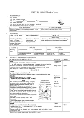 SESION DE APRENDIZAJE Nº _______
I. DATOS GENERALES
1.1. Docente: _____________________________
1.2. Área : Educación Religiosa
1.3. Grado : ___________ Sección ______________ Fecha _______________
1.4. Nombre de la unidad ________________________________________________
1.5. Nombre del Tema : “Dios nos creo a su imagen y semejanza”
II. TEMA TRANSVERSAL Y CONTENIDO DEL AREA
TEMA TRANSVERSAL CONTENIDO DEL AREA
Educación para la convivencia, la paz la ciudadanía y de la
formación ética.
-El Ser Humano ,imagen y semejanza de Dios
III. CAPACIDADES
CAPACIDAD DEL AREA APRENDIZAJE ESPERADO EVALUACION
INDICADORES
-Identifica que Dios lo ha
creado a su imagen y
semejanza por amor y que
todas las personas son
iguales en dignidad
- Reconocer que Dios nos ha
creado por amor a su
imagen y semejanza.
- Reconoce que Dios nos creo con inteligencia, voluntad y
libertad para asumir con responsabilidad nuestros actos.
VALORES ACTITUDES EVALUACION
Respeto y
orden
Actitud ante el área Comportamiento Indicador Técnica
-Escuchar atentamente los
Pasajes bíblicos.
-Ordenado y limpio al
presentar sus trabajos.
Cumple con las
Normas del aula
-Ficha de
Observación
IV. DESARROLLO DE ESTRATEGIAS METODOLOGICAS
MOMENTOS/ SECUENCIA METODOLOGICO RECURSOS TIEMPO
INICIO
-Leen el siguiente pasaje bíblico, escrito en un papelote
“ Y dijo Dios: “Hagamos al hombre a nuestra imagen y semejanza que domine los peces
del mar, las aves del cielo, los animales domésticos, los reptiles de la tierra”
Y creó Dios al hombre a su imagen a imagen de Dios lo creo, varón y mujer los creo
Y los bendijo Dios y les dijo: “Crezcan y multiplíquense….”
Génesis 1, 26-28
Dialogan
¿A imagen de quien hemos sido creados?
¿Te gustaría conocer que significa haber sido creados a imagen y semejanza de Dios?
Papelote con el
texto Bíblico
Dialogo grupal 10 min
PROCESO
-Leen el papelote preparado por la profesora
SOMOS CREADOS A IMAGEN Y SEMAJANZA DE
DIOS
*Los seres humanos hemos sido creados a imagen y
semejanza de Dios. Somos imagen de Dios, porque
tenemos inteligencia, voluntad y libertad y SOMOS
DEMEJANTES A EL porque nos ha creado con un
corazón muy grande para poder amar mucho. El hombre
y la mujer son los únicos seres en la tierra realmente
“Libres” porque pueden reaccionar distintamente aun en
las mismas circunstancias. Por eso el hombre y la mujer
son “RESPONSABLES” de sus actos.
-Dialogan sobre el texto leído, realizando la comprensión
lectora literal
-Resuelven la ficha de aplicación sobre el tema
desarrollado
-Transcriben el papelote en su cuaderno y pegan la
ficha de aplicación desarrollada.
Papelote con
texto sobre el
tema.
Ficha de
aplicación.
Cuaderno lápiz
70 min
SALIDA
-Dialogan sobre la actividad realizada (Metacognición )
¿Qué aprendimos hoy? ¿Cómo nos sentimos? ¿En qué fallamos?
¿Cómo lo corregiremos?
Dialogan en casa con sus familiares, sobre el significado de haber sido creados a imagen
y semejanza de Dios.
-Dialogo
-Texto del MED
10 min
BIBLIOGRAFIA: Unidad de aprendizaje Libro de ODEC, Internet.
 