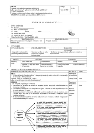 SALIDA
-Dialogan sobre la actividad realizada (Metacognición )
¿Qué aprendimos hoy? ¿Cómo nos sentimos? ¿En qué fallamos?
¿Cómo lo corregiremos?
Dialogan en casa con sus familiares, sobre la iglesia para todos los cristianos.
-Dialogo
-Texto del MED
10 min
BIBLIOGRAFIA: Unidad de aprendizaje Libro de ODEC, Internet.
SESION DE APRENDIZAJE Nº _______
I. DATOS GENERALES
1.1. Docente: _______________________
1.2. Área : Educación Religiosa
1.3. Grado : __________Sección ____________ Fecha _______________
1.4. Nombre de la unidad ________________________________________________
1.5. Nombre del Tema : “ La Cuaresma”
II. TEMA TRANSVERSAL Y CONTENIDO DEL AREA
TEMA TRANSVERSAL CONTENIDO DEL AREA
Educación para la convivencia, la paz la ciudadanía y de la
formación ética.
-Tiempo de Cuaresma.
III. CAPACIDADES
CAPACIDAD DEL AREA APRENDIZAJE ESPERADO EVALUACION
INDICADORES
- Interpreta la importancia de la
conversión y del arrepentimiento.
- Reconocer que Dios nos habla
a través de las Sagradas
Escrituras (Biblia)
- Identifica los signos y símbolos de la Cuaresma mediante un
organizador visual.
VALORES ACTITUDES EVALUACION
Respeto y
orden
Actitud ante el área Comportamiento Indicador Técnica
-Participan a lo largo de la sesión
de Aprendizaje
-Ordenado y limpio al
presentar sus trabajos.
Cumple con las tareas
asignadas
-Ficha de Observación
IV. DESARROLLO DE ESTRATEGIAS METODOLOGICAS
MOMENTOS/ SECUENCIA METODOLOGICO RECURSOS TIEMPO
INICIO
 Analizan la Canción “Renuévame Señor” y descubre el mensaje de su letra enfocando la importancia de
la Conversión y el Arrepentimiento.
Dialogan: ¿Como fue la conversión de Zaqueo?
¿Qué piensas del arrepentimiento de María Magdalena?
Papelote con
el texto Bíblico
Dialogo grupal 10 min
PROCESO
-Leen el papelote preparado por la profesora
 La cuaresma es el tiempo de recuperar la verdadera felicidad, renunciando a las felicidades que
terminan en infelicidad.
 La cuaresma es el tiempo en que Cristo purifica a su Iglesia a través de las obras de penitencia, que son
la oración, la limosna y el ayuno.
 La cuaresma proclama la misericordia de Dios, a la que tienen más derecho todos los pecadores, pues
“hay más alegría en el cielo por un pecador que se convierte que por noventa y nueve justos que no
necesitan penitencia”.
 El docente resaltará la importancia del tiempo de Cuaresma para el cristiano y mediante un organizador
gráfico resaltará sus signos y símbolos.
Papelote con
texto sobre el
tema.
Ficha de
aplicación.
Cuaderno
lápiz
70 min
SÍMBOLOS
Y SIGNOS
DE LA
CUARESMA
La Ceniza: Signo de pequeñez, y condición pecadora, pero
también signo del deseo de conversión al amor de Dios y al
prójimo.
El Vía Crucis: Tomar conciencia del sacrificio de Cristo,
descubriendo el amor infinito de Dios.
La Penitencia: Debemos arrepentirnos y confesar nuestros
pecados, reconocer nuestros errores y tratar de corregirlos.
Ayuno y Abstinencia: Son signos de que necesitamos
aprender a controlar el cuerpo para que no nos domine con
sus gustos e inclinaciones, nos recuerda que es mejor
privarse de aquello que puede llevarnos al desorden y al
error.
Lectura y Meditación de la Palabra: Estamos llamados a
alimentarnos de la Palabra de Dios; que ilumina todas las
prácticas y transforma poco a poco la nuestra vida.
 