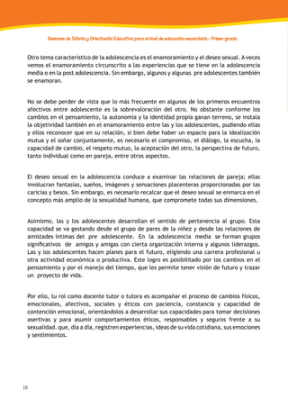 10
Sesiones de Tutoría y Orientación Educativa para el nivel de educación secundaria - Primer grado
Otro tema característico de la adolescencia es el enamoramiento y el deseo sexual. A veces
vemos el enamoramiento circunscrito a las experiencias que se tiene en la adolescencia
media o en la post adolescencia. Sin embargo, algunos y algunas pre adolescentes también
se enamoran.
No se debe perder de vista que lo más frecuente en algunos de los primeros encuentros
afectivos entre adolescente es la sobrevaloración del otro. No obstante conforme los
cambios en el pensamiento, la autonomía y la identidad propia ganan terreno, se instala
la objetividad también en el enamoramiento entre las y los adolescentes, pudiendo ellas
y ellos reconocer que en su relación, si bien debe haber un espacio para la idealización
mutua y el soñar conjuntamente, es necesario el compromiso, el diálogo, la escucha, la
capacidad de cambio, el respeto mutuo, la aceptación del otro, la perspectiva de futuro,
tanto individual como en pareja, entre otros aspectos.
El deseo sexual en la adolescencia conduce a examinar las relaciones de pareja; ellas
involucran fantasías, sueños, imágenes y sensaciones placenteras proporcionadas por las
caricias y besos. Sin embargo, es necesario recalcar que el deseo sexual se enmarca en el
concepto más amplio de la sexualidad humana, que compromete todas sus dimensiones.
Asimismo, las y los adolescentes desarrollan el sentido de pertenencia al grupo. Esta
capacidad se va gestando desde el grupo de pares de la niñez y desde las relaciones de
amistades íntimas del pre adolescente. En la adolescencia media se forman grupos
significativos de amigos y amigas con cierta organización interna y algunos liderazgos.
Las y los adolescentes hacen planes para el futuro, eligiendo una carrera profesional u
otra actividad económica o productiva. Este logro es posibilitado por los cambios en el
pensamiento y por el manejo del tiempo, que les permite tener visión de futuro y trazar
un proyecto de vida.
Por ello, tu rol como docente tutor o tutora es acompañar el proceso de cambios físicos,
emocionales, afectivos, sociales y éticos con paciencia, constancia y capacidad de
contención emocional, orientándolos a desarrollar sus capacidades para tomar decisiones
asertivas y para asumir comportamientos éticos, responsables y seguros frente a su
sexualidad. que, día a día, registren experiencias, ideas de su vida cotidiana, sus emociones
y sentimientos.
 