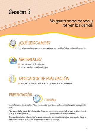 11
¿QUÉ BUSCAMOS?
Las y los estudiantes reconocen y valoran sus cambios físicos en la adolescencia.
MATERIALES
Una lámina con dos dibujos
¼ de cartulina para los dibujos
INDICADOR DE EVALUACIÓN
Acepta sus cambios físicos en el período de la adolescencia.
Sesión 3
Me gusta como me veo y
me ven los demás
PRESENTACIÓN
5 minutos
Inicia la sesión diciéndoles: “Esta mañana te levantaste y al mirarte al espejo, descubriste
que...”
“Lo que más te gustó de mi aspecto físico es: .................(completa con lo que desees)
y lo que no te gustó es ..............................(completa con lo que desees).
Enseguida solicita voluntarios/as para compartir apreciaciones sobre su aspecto físico y
sobre los cambios que están experimentando en su cuerpo.
 