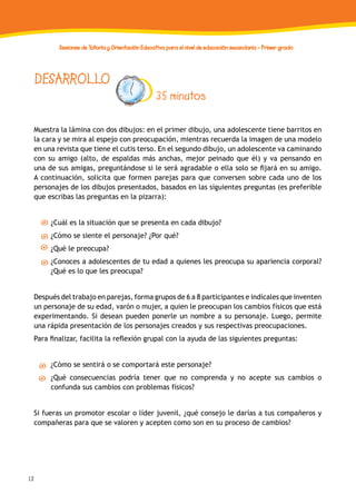 12
Sesiones de Tutoría y Orientación Educativa para el nivel de educación secundaria - Primer grado
DESARROLLO
35 minutos
Muestra la lámina con dos dibujos: en el primer dibujo, una adolescente tiene barritos en
la cara y se mira al espejo con preocupación, mientras recuerda la imagen de una modelo
en una revista que tiene el cutis terso. En el segundo dibujo, un adolescente va caminando
con su amigo (alto, de espaldas más anchas, mejor peinado que él) y va pensando en
una de sus amigas, preguntándose si le será agradable o ella solo se fijará en su amigo.
A continuación, solicita que formen parejas para que conversen sobre cada uno de los
personajes de los dibujos presentados, basados en las siguientes preguntas (es preferible
que escribas las preguntas en la pizarra):
¿Cuál es la situación que se presenta en cada dibujo?
¿Cómo se siente el personaje? ¿Por qué?
¿Qué le preocupa?
¿Conoces a adolescentes de tu edad a quienes les preocupa su apariencia corporal?
¿Qué es lo que les preocupa?
Después del trabajo en parejas, forma grupos de 6 a 8 participantes e indícales que inventen
un personaje de su edad, varón o mujer, a quien le preocupan los cambios físicos que está
experimentando. Si desean pueden ponerle un nombre a su personaje. Luego, permite
una rápida presentación de los personajes creados y sus respectivas preocupaciones.
Para finalizar, facilita la reflexión grupal con la ayuda de las siguientes preguntas:
¿Cómo se sentirá o se comportará este personaje?
¿Qué consecuencias podría tener que no comprenda y no acepte sus cambios o
confunda sus cambios con problemas físicos?
Si fueras un promotor escolar o líder juvenil, ¿qué consejo le darías a tus compañeros y
compañeras para que se valoren y acepten como son en su proceso de cambios?
 
