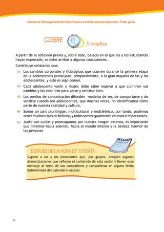 14
Sesiones de Tutoría y Orientación Educativa para el nivel de educación secundaria - Primer grado
CIERRE 5 minutos
A partir de la reflexión previa y, sobre todo, basado en lo que las y los estudiantes
hayan expresado, se debe arribar a algunas conclusiones.
Contribuye señalando que:
Los cambios corporales y fisiológicos que ocurren durante la primera etapa
de la adolescencia preocupan, temporalmente, a la gran mayoría de las y los
adolescentes, y esto es algo común.
Cada adolescente varón y mujer, debe saber esperar a que culminen sus
cambios y los vean irse para verse y sentirse bien.
Los medios de comunicación difunden modelos de ser, de comportarse y de
vestirse cuando son adolescentes, que muchas veces, no identificamos como
parte de nuestra realidad y cultura.
Somos un país plurilingüe, multicultural y multiétnico, por tanto, podemos
tener muchos tipos de belleza, y todos somos igualmente valiosos e importantes.
Junto con cuidar y preocuparnos por nuestra imagen externa, es importante
que miremos hacia adentro, hacia el mundo interno y la belleza interior de
las personas
DESPUÉS DE LA HORA DE TUTORÍA
Sugiere a las y los estudiantes que, por grupos, ensayen algunas
dramatizaciones que reflejen el contenido de esta sesión y lleven este
mensaje al resto de sus compañeros y compañeras en alguna fecha
determinada del calendario escolar.
 