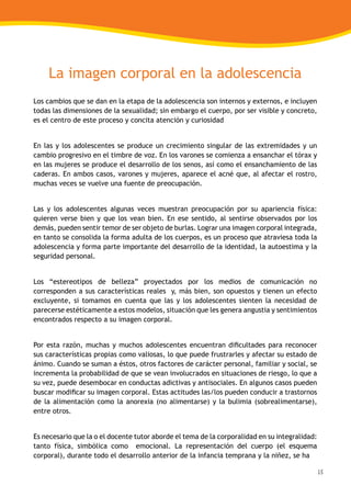 15
La imagen corporal en la adolescencia
Los cambios que se dan en la etapa de la adolescencia son internos y externos, e incluyen
todas las dimensiones de la sexualidad; sin embargo el cuerpo, por ser visible y concreto,
es el centro de este proceso y concita atención y curiosidad
En las y los adolescentes se produce un crecimiento singular de las extremidades y un
cambio progresivo en el timbre de voz. En los varones se comienza a ensanchar el tórax y
en las mujeres se produce el desarrollo de los senos, así como el ensanchamiento de las
caderas. En ambos casos, varones y mujeres, aparece el acné que, al afectar el rostro,
muchas veces se vuelve una fuente de preocupación.
Las y los adolescentes algunas veces muestran preocupación por su apariencia física:
quieren verse bien y que los vean bien. En ese sentido, al sentirse observados por los
demás, pueden sentir temor de ser objeto de burlas. Lograr una imagen corporal integrada,
en tanto se consolida la forma adulta de los cuerpos, es un proceso que atraviesa toda la
adolescencia y forma parte importante del desarrollo de la identidad, la autoestima y la
seguridad personal.
Los “estereotipos de belleza” proyectados por los medios de comunicación no
corresponden a sus características reales y, más bien, son opuestos y tienen un efecto
excluyente, si tomamos en cuenta que las y los adolescentes sienten la necesidad de
parecerse estéticamente a estos modelos, situación que les genera angustia y sentimientos
encontrados respecto a su imagen corporal.
Por esta razón, muchas y muchos adolescentes encuentran dificultades para reconocer
sus características propias como valiosas, lo que puede frustrarles y afectar su estado de
ánimo. Cuando se suman a éstos, otros factores de carácter personal, familiar y social, se
incrementa la probabilidad de que se vean involucrados en situaciones de riesgo, lo que a
su vez, puede desembocar en conductas adictivas y antisociales. En algunos casos pueden
buscar modificar su imagen corporal. Estas actitudes las/los pueden conducir a trastornos
de la alimentación como la anorexia (no alimentarse) y la bulimia (sobrealimentarse),
entre otros.
Es necesario que la o el docente tutor aborde el tema de la corporalidad en su integralidad:
tanto física, simbólica como emocional. La representación del cuerpo (el esquema
corporal), durante todo el desarrollo anterior de la infancia temprana y la niñez, se ha
 