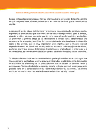 16
Sesiones de Tutoría y Orientación Educativa para el nivel de educación secundaria - Primer grado
basado en los datos sensoriales que han ido informando a la percepción de la niña o el niño
de qué cuerpo se trata, cómo es y dónde está; así como de los datos que le comunican los
demás.
A esta construcción básica del sí mismo y sí misma se están asociando, constantemente,
experiencias emocionales que dan cuenta de la unidad cuerpo-mente; pero el énfasis,
durante la niñez, siempre va a estar puesto en lo espacial, en lo tangible y verificable.
Al promediar la primera etapa de la adolescencia el énfasis varía, obteniéndose una
representación abstracta y simbólica del cuerpo totalmente relacionado con la dimensión
social y los afectos. Esto es muy importante, pues significa que la imagen corporal
depende de cómo los demás nos miran y valoran, actuando como espejos de la misma,
pudiendo ocurrir que algunas distorsiones de esta imagen, originadas en el entorno de la o
el adolescente, se conviertan en obstáculo para su desarrollo integral y sexual saludable.
Tu rol como docente tutor o tutora es contribuir a que las y los adolescentes construyan una
imagen corporal que los haga sentirse seguros e integrados, ayudándolos en la disminución
de sus niveles de ansiedad y de las preocupaciones que les causen sus cambios físicos y
emocionales. También les brindarás espacios para la reflexión sobre el impacto que este
proceso tiene en la consolidación de su identidad personal y su autoestima. Del mismo
modo, es necesario crear conciencia de nuestra diversidad social y cultural.
 