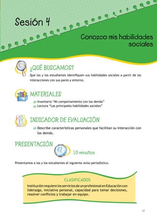 17
¿QUÉ BUSCAMOS?
Que las y los estudiantes identifiquen sus habilidades sociales a partir de las
interacciones con sus pares y entorno.
MATERIALES
Inventario “Mi comportamiento con los demás”
Lectura “Las principales habilidades sociales”
INDICADOR DE EVALUACIÓN
Describe características personales que facilitan su interacción con
los demás.
Sesión 4
PRESENTACIÓN
10 minutos
Presentamos a las y los estudiantes el siguiente aviso periodístico.
Conozco mis habilidades
sociales
CLASIFICADOS
InstituciónrequierelosserviciosdeunprofesionalenEducacióncon
liderazgo, iniciativa personal, capacidad para tomar decisiones,
resolver conflictos y trabajar en equipo.
 