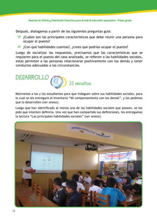 18
Sesiones de Tutoría y Orientación Educativa para el nivel de educación secundaria - Primer grado
DESARROLLO
35 minutos
Motivamos a las y los estudiantes para que indaguen sobre sus habilidades sociales, para
lo cual se les entregará el Inventario “Mi comportamiento con los demás”, y les pedimos
que lo desarrollen (ver anexo).
Luego que han identificado al menos una de las habilidades sociales que poseen, se les
pide que intenten definirla. Una vez que han compartido sus definiciones, les entregamos
la lectura “Las principales habilidades sociales” (ver anexo).
Después, dialogamos a partir de las siguientes preguntas guía:
¿Cuáles son las principales características que debe reunir una persona para
ocupar el puesto?
¿Con qué habilidades cuentas?, ¿crees que podrías ocupar el puesto?
Luego de socializar las respuestas, precisamos que las características que se
requieren para el puesto del caso analizado, se refieren a las habilidades sociales,
estas permiten a las personas relacionarse positivamente con los demás y tener
conductas adecuadas a las circunstancias.
 