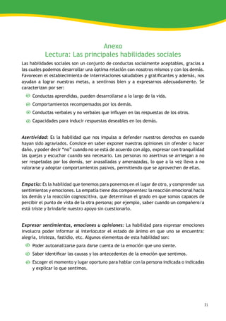 21
Anexo
Lectura: Las principales habilidades sociales
Las habilidades sociales son un conjunto de conductas socialmente aceptables, gracias a
las cuales podemos desarrollar una óptima relación con nosotros mismos y con los demás.
Favorecen el establecimiento de interrelaciones saludables y gratificantes y además, nos
ayudan a lograr nuestras metas, a sentirnos bien y a expresarnos adecuadamente. Se
caracterizan por ser:
Conductas aprendidas, pueden desarrollarse a lo largo de la vida.
Comportamientos recompensados por los demás.
Conductas verbales y no verbales que influyen en las respuestas de los otros.
Capacidades para inducir respuestas deseables en los demás.
Asertividad: Es la habilidad que nos impulsa a defender nuestros derechos en cuando
hayan sido agraviados. Consiste en saber exponer nuestras opiniones sin ofender o hacer
daño, y poder decir “no” cuando no se está de acuerdo con algo, expresar con tranquilidad
las quejas y escuchar cuando sea necesario. Las personas no asertivas se arriesgan a no
ser respetadas por los demás, ser avasalladas y amenazadas, lo que a la vez lleva a no
valorarse y adoptar comportamientos pasivos, permitiendo que se aprovechen de ellas.
Empatía: Es la habilidad que tenemos para ponernos en el lugar de otro, y comprender sus
sentimientos y emociones. La empatía tiene dos componentes: la reacción emocional hacia
los demás y la reacción cognoscitiva, que determinan el grado en que somos capaces de
percibir el punto de vista de la otra persona; por ejemplo, saber cuando un compañero/a
está triste y brindarle nuestro apoyo sin cuestionarlo.
Expresar sentimientos, emociones u opiniones: La habilidad para expresar emociones
involucra poder informar al interlocutor el estado de ánimo en que uno se encuentra:
alegría, tristeza, fastidio, etc. Algunos elementos de esta habilidad son:
Poder autoanalizarse para darse cuenta de la emoción que uno siente.
Saber identificar las causas y los antecedentes de la emoción que sentimos.
Escoger el momento y lugar oportuno para hablar con la persona indicada o indicadas
y explicar lo que sentimos.
 