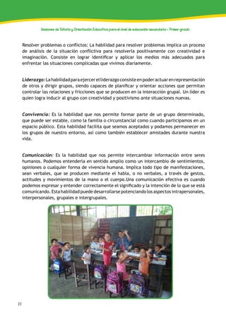 22
Sesiones de Tutoría y Orientación Educativa para el nivel de educación secundaria - Primer grado
Resolver problemas o conflictos: La habilidad para resolver problemas implica un proceso
de análisis de la situación conflictiva para resolverla positivamente con creatividad e
imaginación. Consiste en lograr identificar y aplicar los medios más adecuados para
enfrentar las situaciones complicadas que vivimos diariamente.
Liderazgo:Lahabilidadparaejercerelliderazgoconsisteenpoderactuarenrepresentación
de otros y dirigir grupos, siendo capaces de planificar y orientar acciones que permitan
controlar las relaciones y fricciones que se producen en la interacción grupal. Un líder es
quien logra inducir al grupo con creatividad y positivismo ante situaciones nuevas.
Convivencia: Es la habilidad que nos permite formar parte de un grupo determinado,
que puede ser estable, como la familia o circunstancial como cuando participamos en un
espacio público. Esta habilidad facilita que seamos aceptados y podamos permanecer en
los grupos de nuestro entorno, así como también establecer amistades durante nuestra
vida.
Comunicación: Es la habilidad que nos permite intercambiar información entre seres
humanos. Podemos entenderla en sentido amplio como un intercambio de sentimientos,
opiniones o cualquier forma de vivencia humana. Implica todo tipo de manifestaciones,
sean verbales, que se producen mediante el habla, o no verbales, a través de gestos,
actitudes y movimientos de la mano o el cuerpo.Una comunicación efectiva es cuando
podemos expresar y entender correctamente el significado y la intención de lo que se está
comunicando. Esta habilidad puede desarrollarse potenciando los aspectos intrapersonales,
interpersonales, grupales e intergrupales.
 