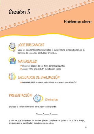 23
¿QUÉ BUSCAMOS?
Las y los estudiantes reflexionan sobre el autoerotismo o masturbación, en el
contexto de creencias; actitudes y prejuicios.
MATERIALES
Pequeños papeles de 6 x 4 cm. para las preguntas
Juego: “Mito o Realidad”, tarjetas con frases
INDICADOR DE EVALUACIÓN
Reconoce ideas erróneas sobre el autoerotismo o masturbación.
Sesión 5
Hablemos claro
PRESENTACIÓN
10 minutos
Empieza la sesión escribiendo en la pizarra lo siguiente:
P_____ A _____ E ______
y solicita que completen la palabra (deben completar la palabra “PLACER”). Luego,
pregunta por su significado y complementa las ideas.
 