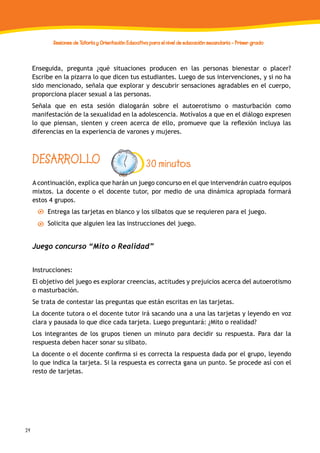 24
Sesiones de Tutoría y Orientación Educativa para el nivel de educación secundaria - Primer grado
Enseguida, pregunta ¿qué situaciones producen en las personas bienestar o placer?
Escribe en la pizarra lo que dicen tus estudiantes. Luego de sus intervenciones, y si no ha
sido mencionado, señala que explorar y descubrir sensaciones agradables en el cuerpo,
proporciona placer sexual a las personas.
Señala que en esta sesión dialogarán sobre el autoerotismo o masturbación como
manifestación de la sexualidad en la adolescencia. Motívalos a que en el diálogo expresen
lo que piensan, sienten y creen acerca de ello, promueve que la reflexión incluya las
diferencias en la experiencia de varones y mujeres.
A continuación, explica que harán un juego concurso en el que intervendrán cuatro equipos
mixtos. La docente o el docente tutor, por medio de una dinámica apropiada formará
estos 4 grupos.
Entrega las tarjetas en blanco y los silbatos que se requieren para el juego.
Solicita que alguien lea las instrucciones del juego.
Juego concurso “Mito o Realidad”
Instrucciones:
El objetivo del juego es explorar creencias, actitudes y prejuicios acerca del autoerotismo
o masturbación.
Se trata de contestar las preguntas que están escritas en las tarjetas.
La docente tutora o el docente tutor irá sacando una a una las tarjetas y leyendo en voz
clara y pausada lo que dice cada tarjeta. Luego preguntará: ¿Mito o realidad?
Los integrantes de los grupos tienen un minuto para decidir su respuesta. Para dar la
respuesta deben hacer sonar su silbato.
La docente o el docente confirma si es correcta la respuesta dada por el grupo, leyendo
lo que indica la tarjeta. Si la respuesta es correcta gana un punto. Se procede así con el
resto de tarjetas.
DESARROLLO 30 minutos
 