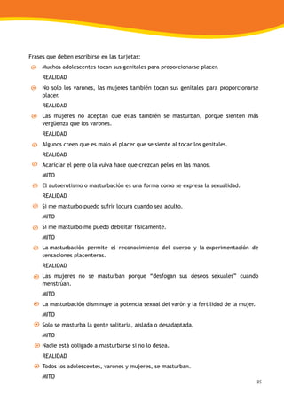25
Frases que deben escribirse en las tarjetas:
Muchos adolescentes tocan sus genitales para proporcionarse placer.
REALIDAD
No solo los varones, las mujeres también tocan sus genitales para proporcionarse
placer.
REALIDAD
Las mujeres no aceptan que ellas también se masturban, porque sienten más
vergüenza que los varones.
REALIDAD
Algunos creen que es malo el placer que se siente al tocar los genitales.
REALIDAD
Acariciar el pene o la vulva hace que crezcan pelos en las manos.
MITO
El autoerotismo o masturbación es una forma como se expresa la sexualidad.
REALIDAD
Si me masturbo puedo sufrir locura cuando sea adulto.
MITO
Si me masturbo me puedo debilitar físicamente.
MITO
La masturbación permite el reconocimiento del cuerpo y la experimentación de
sensaciones placenteras.
REALIDAD
Las mujeres no se masturban porque “desfogan sus deseos sexuales” cuando
menstrúan.
MITO
La masturbación disminuye la potencia sexual del varón y la fertilidad de la mujer.
MITO
Solo se masturba la gente solitaria, aislada o desadaptada.
MITO
Nadie está obligado a masturbarse si no lo desea.
REALIDAD
Todos los adolescentes, varones y mujeres, se masturban.
MITO
 