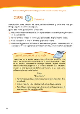 26
Sesiones de Tutoría y Orientación Educativa para el nivel de educación secundaria - Primer grado
A continuación, como actividad de cierre, solicita voluntarias y voluntarios para que
extraigan algunas conclusiones del juego.
Algunas ideas fuerza que sugerimos aportar son:
El autoerotismo o masturbación: es una expresión de la sexualidad y es muy frecuente
en la adolescencia.
Es una forma de conocer el cuerpo y sus posibilidades de proporcionar placer.
Cada adolescente es libre de decidir si quiere o no hacerlo.
Las creencias y prejuicios existentes en la sociedad influyen en la forma como una o un
adolescente vive sus experiencias en relación con el autoerotismo o la masturbación.
CIERRE 5 minutos
DESPUÉS DE LA HORA DE TUTORÍA
Sugiere que en la semana siguiente continúen intercambiando ideas
acerca del autoerotismo o masturbación, lo cual pueden hacer a través
de una encuesta anónima entre sus amigas y amigos. Después, haciendo
uso del semáforo que aparece en el anexo de la sesión, cada estudiante
marcará el color que exprese, de la mejor manera, lo que cree acerca
del autoerotismo o masturbación.
Anexo
“El semáforo”
Verde: Creo que el autoerotismo es una expresión placentera de la
sexualidad.
Ámbar: Necesito estar más informado sobre el autoerotismo.
Rojo: El autoerotismo es una práctica sexual con la que no estoy de
acuerdo, necesito mas información.
 
